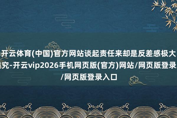 开云体育(中国)官方网站谈起责任来却是反差感极大的追究-开云vip2026手机网页版(官方)网站/网页版登录入口
