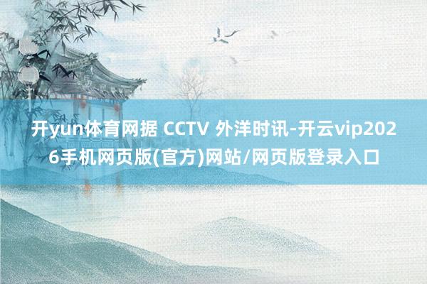 开yun体育网据 CCTV 外洋时讯-开云vip2026手机网页版(官方)网站/网页版登录入口