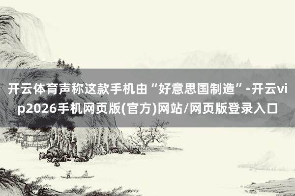 开云体育声称这款手机由“好意思国制造”-开云vip2026手机网页版(官方)网站/网页版登录入口