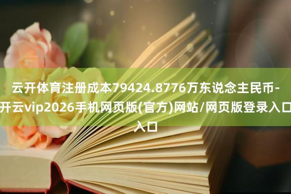 云开体育注册成本79424.8776万东说念主民币-开云vip2026手机网页版(官方)网站/网页版登录入口