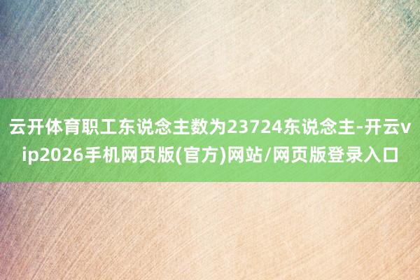云开体育职工东说念主数为23724东说念主-开云vip2026手机网页版(官方)网站/网页版登录入口