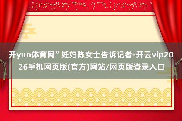 开yun体育网”妊妇陈女士告诉记者-开云vip2026手机网页版(官方)网站/网页版登录入口