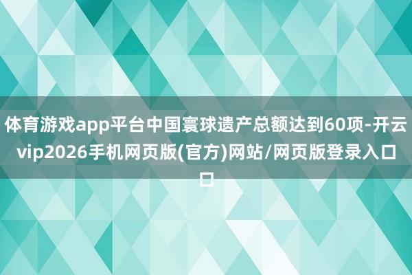 体育游戏app平台中国寰球遗产总额达到60项-开云vip2026手机网页版(官方)网站/网页版登录入口