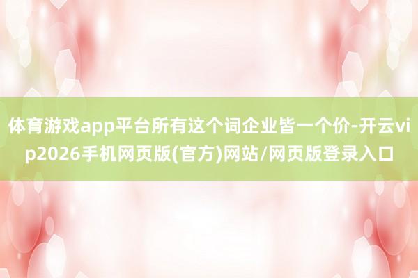 体育游戏app平台所有这个词企业皆一个价-开云vip2026手机网页版(官方)网站/网页版登录入口