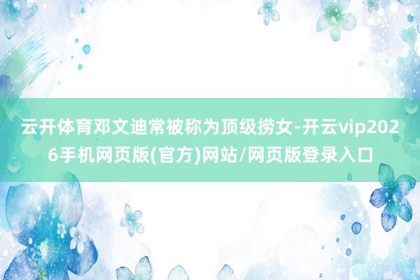云开体育邓文迪常被称为顶级捞女-开云vip2026手机网页版(官方)网站/网页版登录入口