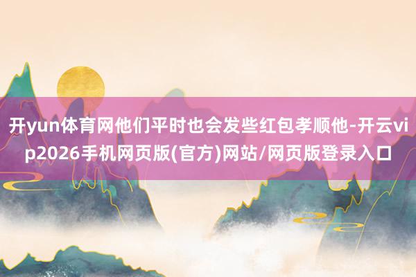 开yun体育网他们平时也会发些红包孝顺他-开云vip2026手机网页版(官方)网站/网页版登录入口