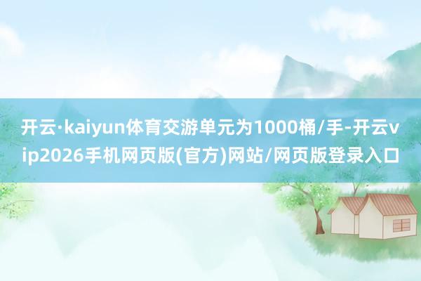 开云·kaiyun体育交游单元为1000桶/手-开云vip2026手机网页版(官方)网站/网页版登录入口