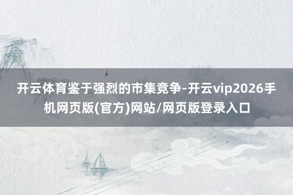 开云体育　　鉴于强烈的市集竞争-开云vip2026手机网页版(官方)网站/网页版登录入口