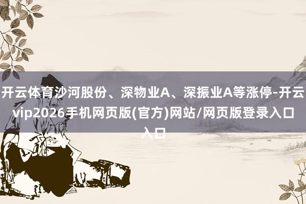 开云体育沙河股份、深物业A、深振业A等涨停-开云vip2026手机网页版(官方)网站/网页版登录入口