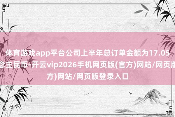 体育游戏app平台公司上半年总订单金额为17.05亿元东说念主民币-开云vip2026手机网页版(官方)网站/网页版登录入口
