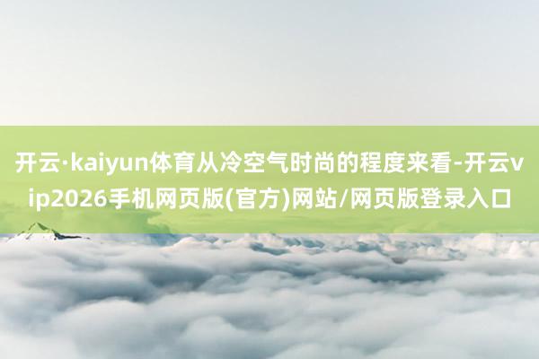开云·kaiyun体育从冷空气时尚的程度来看-开云vip2026手机网页版(官方)网站/网页版登录入口