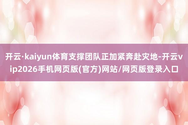 开云·kaiyun体育支撑团队正加紧奔赴灾地-开云vip2026手机网页版(官方)网站/网页版登录入口