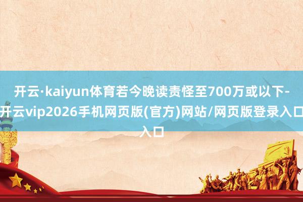 开云·kaiyun体育若今晚读责怪至700万或以下-开云vip2026手机网页版(官方)网站/网页版登录入口