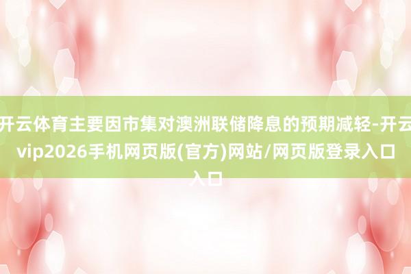 开云体育主要因市集对澳洲联储降息的预期减轻-开云vip2026手机网页版(官方)网站/网页版登录入口