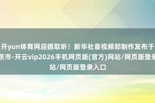 开yun体育网迎摄取听！新华社音视频部制作发布于：北京市-开云vip2026手机网页版(官方)网站/网页版登录入口