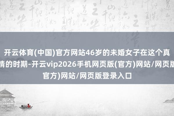 开云体育(中国)官方网站46岁的未婚女子在这个真贵速食爱情的时期-开云vip2026手机网页版(官方)网站/网页版登录入口