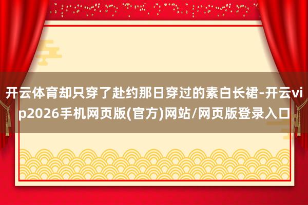 开云体育却只穿了赴约那日穿过的素白长裙-开云vip2026手机网页版(官方)网站/网页版登录入口