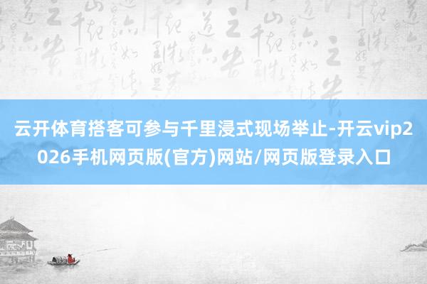 云开体育搭客可参与千里浸式现场举止-开云vip2026手机网页版(官方)网站/网页版登录入口