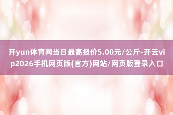 开yun体育网当日最高报价5.00元/公斤-开云vip2026手机网页版(官方)网站/网页版登录入口