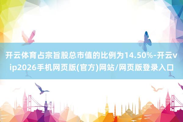 开云体育占宗旨股总市值的比例为14.50%-开云vip2026手机网页版(官方)网站/网页版登录入口