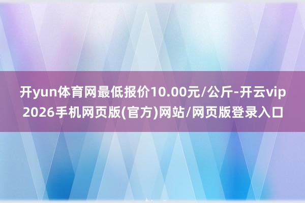 开yun体育网最低报价10.00元/公斤-开云vip2026手机网页版(官方)网站/网页版登录入口