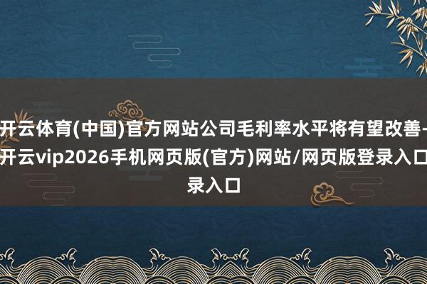 开云体育(中国)官方网站公司毛利率水平将有望改善-开云vip2026手机网页版(官方)网站/网页版登录入口