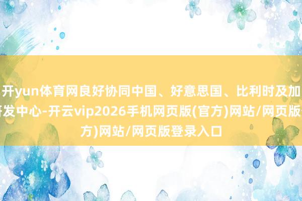 开yun体育网良好协同中国、好意思国、比利时及加拿大的研发中心-开云vip2026手机网页版(官方)网站/网页版登录入口