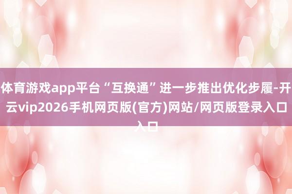 体育游戏app平台“互换通”进一步推出优化步履-开云vip2026手机网页版(官方)网站/网页版登录入口