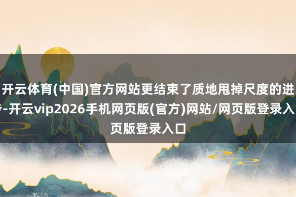 开云体育(中国)官方网站更结束了质地甩掉尺度的进步-开云vip2026手机网页版(官方)网站/网页版登录入口