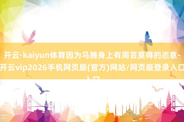 开云·kaiyun体育因为马腾身上有周芸莫得的恣意-开云vip2026手机网页版(官方)网站/网页版登录入口