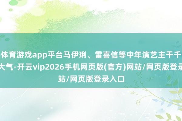 体育游戏app平台马伊琍、雷喜信等中年演艺主干千里稳大气-开云vip2026手机网页版(官方)网站/网页版登录入口