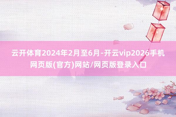 云开体育2024年2月至6月-开云vip2026手机网页版(官方)网站/网页版登录入口