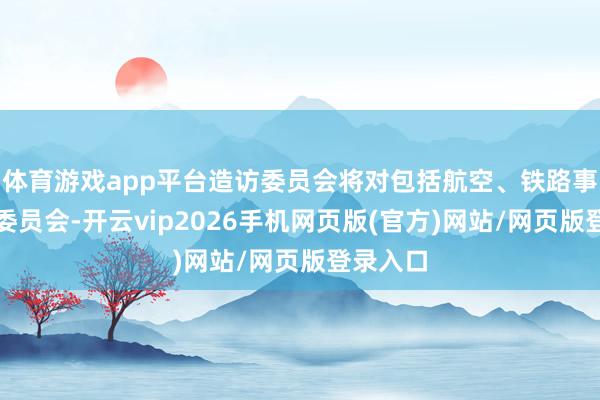 体育游戏app平台造访委员会将对包括航空、铁路事故造访委员会-开云vip2026手机网页版(官方)网站/网页版登录入口