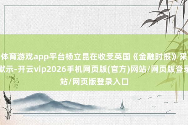 体育游戏app平台杨立昆在收受英国《金融时报》采访时默示-开云vip2026手机网页版(官方)网站/网页版登录入口