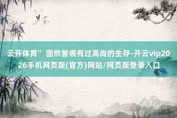 云开体育” 固然曾领有过高尚的生存-开云vip2026手机网页版(官方)网站/网页版登录入口
