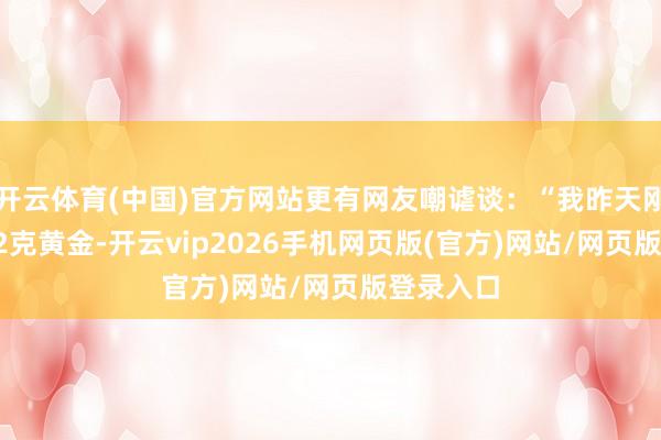 开云体育(中国)官方网站更有网友嘲谑谈：“我昨天刚扔了0.02克黄金-开云vip2026手机网页版(官方)网站/网页版登录入口