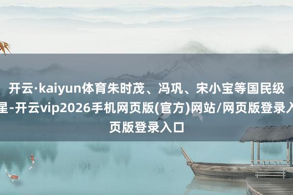 开云·kaiyun体育朱时茂、冯巩、宋小宝等国民级笑星-开云vip2026手机网页版(官方)网站/网页版登录入口